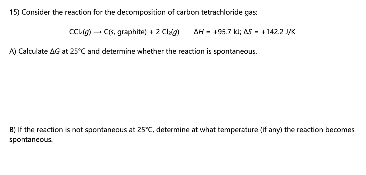 15) Consider the reaction for the decomposition of carbon tetrachloride gas:
ClA(g) ·
→ C(s, graphite) + 2 Cl2(g)
AH = +95.7 kJ; AS = +142.2 J/K
%3D
A) Calculate AG at 25°C and determine whether the reaction is spontaneous.
B) If the reaction is not spontaneous at 25°C, determine at what temperature (if any) the reaction becomes
spontaneous.
