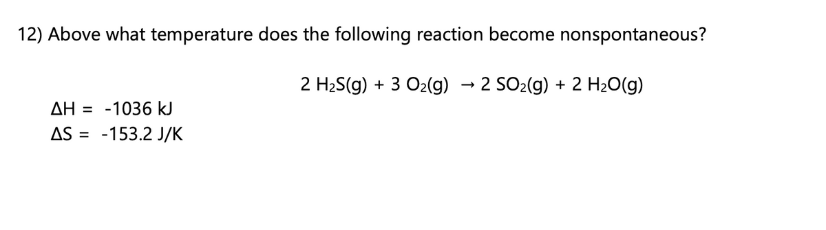 12) Above what temperature does the following reaction become nonspontaneous?
2 H2S(g) + 3 O2(g) → 2 SO2(g) + 2 H20(g)
ΔΗ
-1036 kJ
AS = -153.2 J/K
%3D
