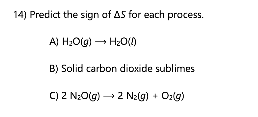 14) Predict the sign of AS for each process.
A) H20G) → H2O(1)
B) Solid carbon dioxide sublimes
C) 2 N20(g) → 2 N2g) + O2(g)
