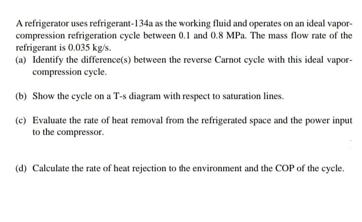 A refrigerator uses refrigerant-134a as the working fluid and operates on an ideal vapor-
compression refrigeration cycle between 0.1 and 0.8 MPa. The mass flow rate of the
refrigerant is 0.035 kg/s.
(a) Identify the difference(s) between the reverse Carnot cycle with this ideal vapor-
compression cycle.
(b) Show the cycle on a T-s diagram with respect to saturation lines.
(c) Evaluate the rate of heat removal from the refrigerated space and the power input
to the compressor.
(d) Calculate the rate of heat rejection to the environment and the COP of the cycle.
