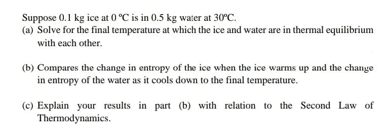 Suppose 0.1 kg ice at 0 °C is in 0.5 kg water at 30°C.
(a) Solve for the final temperature at which the ice and water are in thermal equilibrium
with each other.
(b) Compares the change in entropy of the ice when the ice warms up and the change
in entropy of the water as it cools down to the final temperature.
(c) Explain your results in part (b) with relation to the Second Law of
Thermodynamics.
