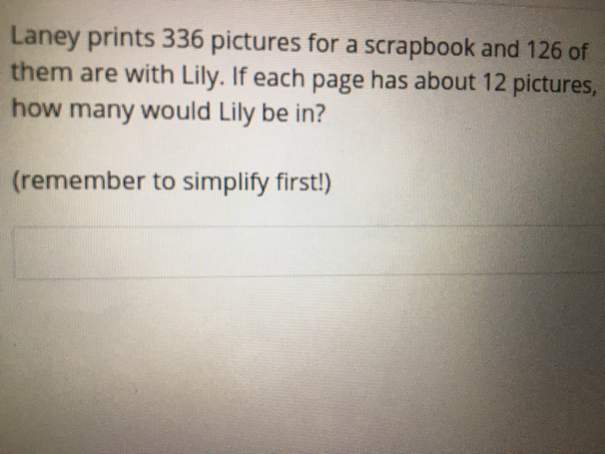 Laney prints 336 pictures for a scrapbook and 126 of
them are with Lily. If each page has about 12 pictures,
how many would Lily be in?
(remember to simplify first!)
