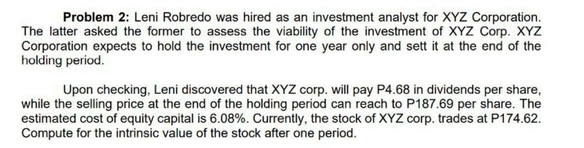 Problem 2: Leni Robredo was hired as an investment analyst for XYZ Corporation.
The latter asked the former to assess the viability of the investment of XYZ Corp. XYZ
Corporation expects to hold the investment for one year only and sett it at the end of the
holding period.
Upon checking, Leni discovered that XYZ corp. will pay P4.68 in dividends per share,
while the selling price at the end of the holding period can reach to P187.69 per share. The
estimated cost of equity capital is 6.08%. Currently, the stock of XYZ corp. trades at P174.62.
Compute for the intrinsic value of the stock after one period.
