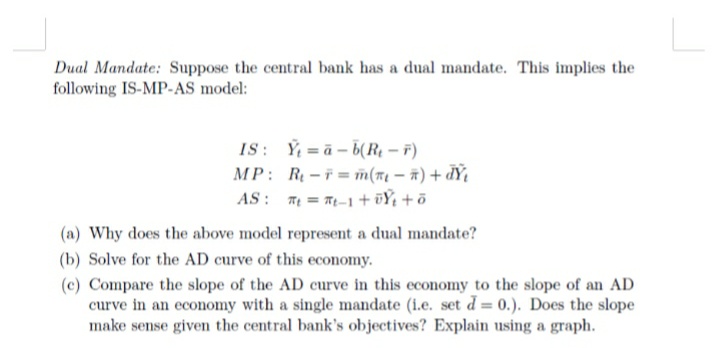 Dual Mandate: Suppose the central bank has a dual mandate. This implies the
following IS-MP-AS model:
IS: Y a-b(Re-F)
MP: Re-F= m(₁ - 7) + dŸ₁
tt-1+0+0
AS
(a) Why does the above model represent a dual mandate?
(b) Solve for the AD curve of this economy.
(c) Compare the slope of the AD curve in this economy to the slope of an AD
curve in an economy with a single mandate (i.e. set d= 0.). Does the slope
make sense given the central bank's objectives? Explain using a graph.