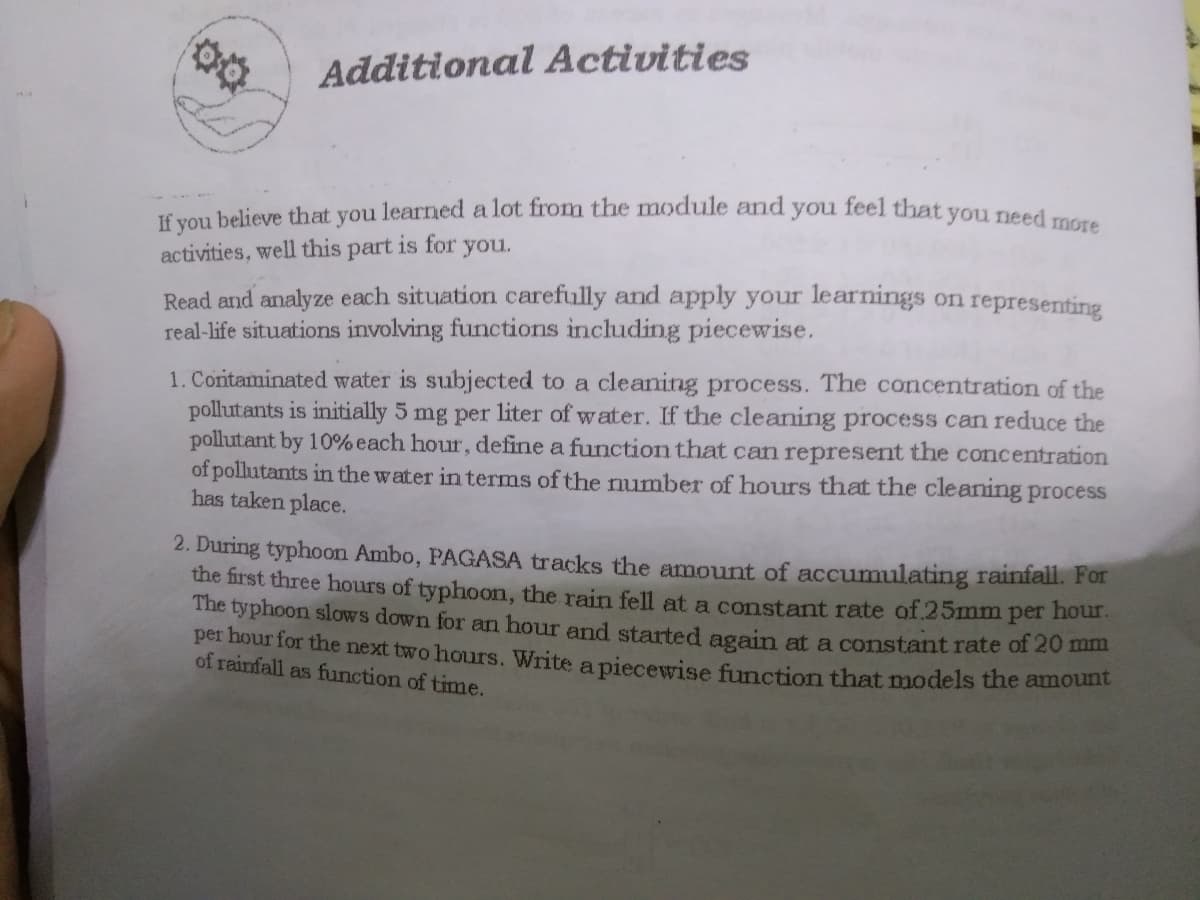 If you believe that you learned a lot from the module and you feel that you need more
Additional Activities
you.
activities, well this part is for
Read and analyze each situation carefully and apply your learnings on representing
real-life situations involving functions including piecewise.
1. Coritaminated water is subjected to a cleaning process. The concentration of the
pollutants is initially 5 mg per liter of water. If the cleaning process can reduce the
pollutant by 10% each hour, define a function that can represent the concentration
of pollutants in the water in terms of the number of hours that the cleaning process
has taken place.
2. During typhoon Ambo, PAGASA tracks the amount of accumulating rainfall. For
the first three hours of typhoon, the rain fell at a constant rate of.25mm
The typhoon slows down for an hour and started again at a constant rate of 20 m
per hour for the next two hours. Write a piecewise function that models the amoune
of rainfall as function of time.
per
hour.
