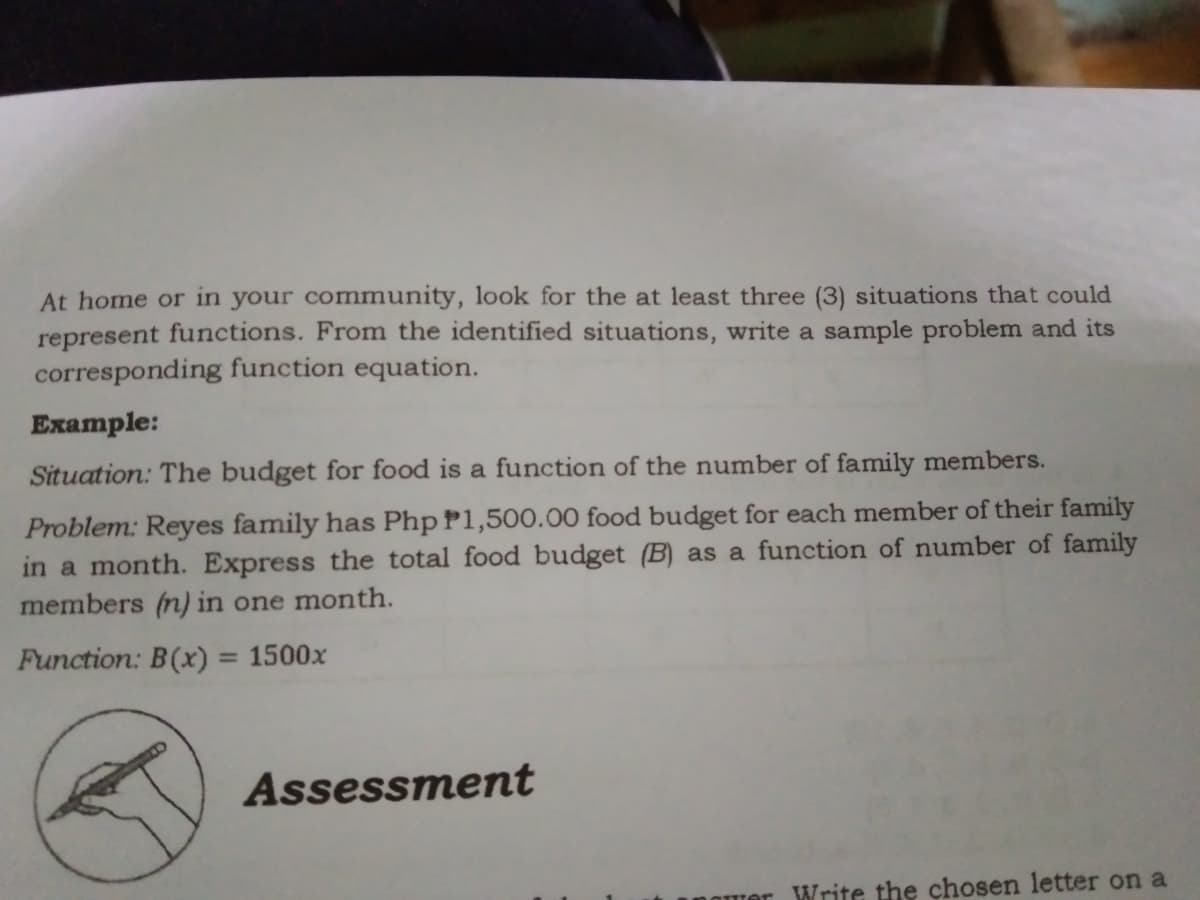 At home or in your community, look for the at least three (3) situations that could
represent functions. From the identified situations, write a sample problem and its
corresponding function equation.
Example:
Situation: The budget for food is a function of the number of family members.
Problem: Reyes family has Php P1,500.00 food budget for each member of their family
in a month. Express the total food budget (B) as a function of number of family
members (n) in one month.
Function: B(x) = 1500x
Assessment
Write the chosen letter on a
