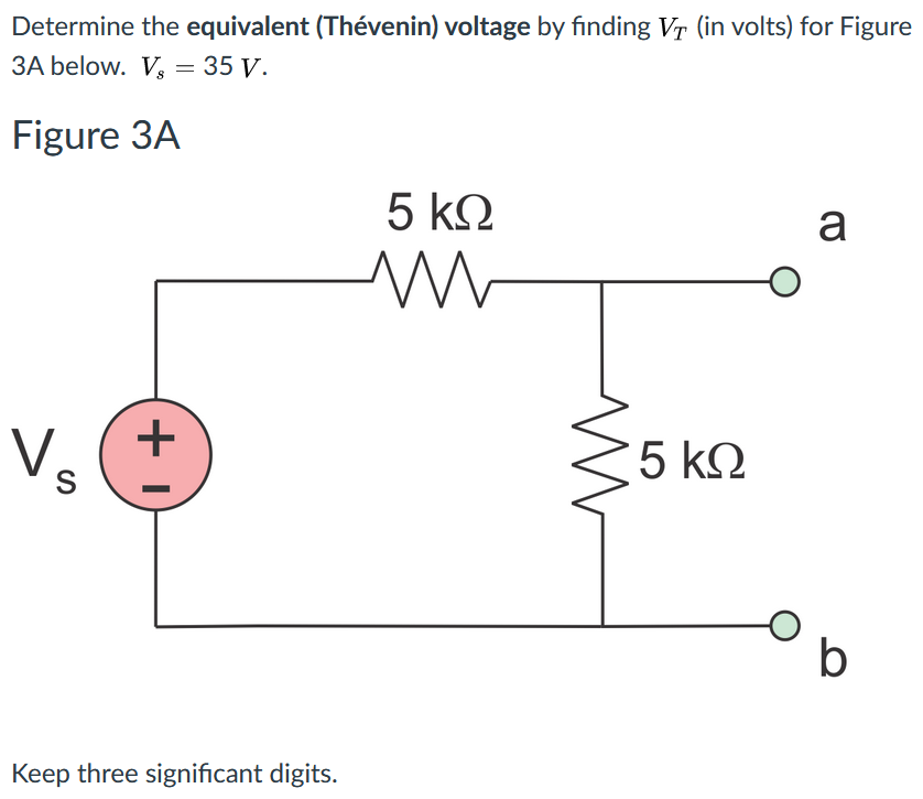 Determine the equivalent (Thévenin) voltage by finding Vr (in volts) for Figure
ЗА below. V; — 35 у.
Figure 3A
5 k2
a
+
Vs
5 k2
Keep three significant digits.
