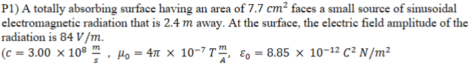 P1) A totally absorbing surface having an area of 7.7 cm? faces a small source of sinusoidal
electromagnetic radiation that is 2.4 m away. At the surface, the electric field amplitude of the
radiation is 84 V/m.
(c = 3.00 x 10
Ho = 4n x 10-7 T™, ɛo = 8.85 x 10-12 C² N/m²
m
