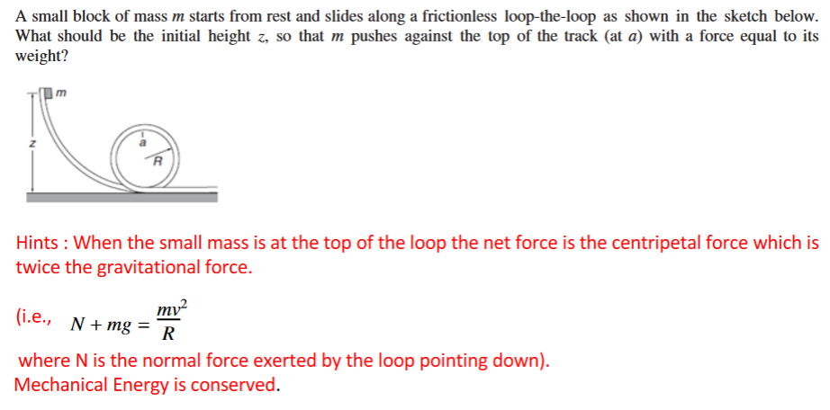 A small block of mass m starts from rest and slides along a frictionless loop-the-loop as shown in the sketch below.
What should be the initial height z, so that m pushes against the top of the track (at a) with a force equal to its
weight?
Hints : When the small mass is at the top of the loop the net force is the centripetal force which is
twice the gravitational force.
mv²
(i.e., N+ mg =
R
where N is the normal force exerted by the loop pointing down).
Mechanical Energy is conserved.
