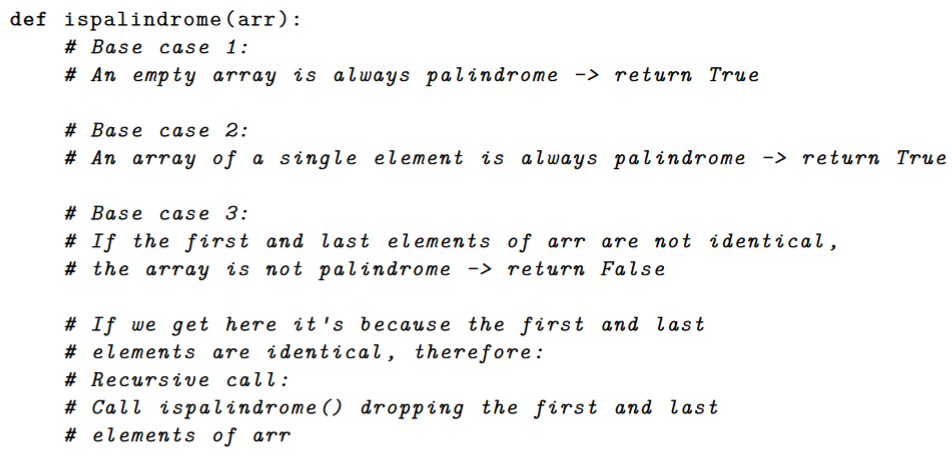 def ispalindrome (arr):
# Base case 1:
# An empty array is always palindrome -> return True
# Base case 2:
# An arraY of a single element is always palindrome -> return True
# Base case 3:
# If the f irst and last elements of arr are not identical,
# the array is not palindrome -> return False
# If we get here it 's because the first and last
# elements are identical, therefore:
# Recursive call:
# Call ispalindrome () dropping the first and last
# elements of arr
