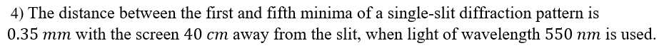 4) The distance between the first and fifth minima of a single-slit diffraction pattern is
0.35 mm with the screen 40 cm away from the slit, when light of wavelength 550 nm is used.
