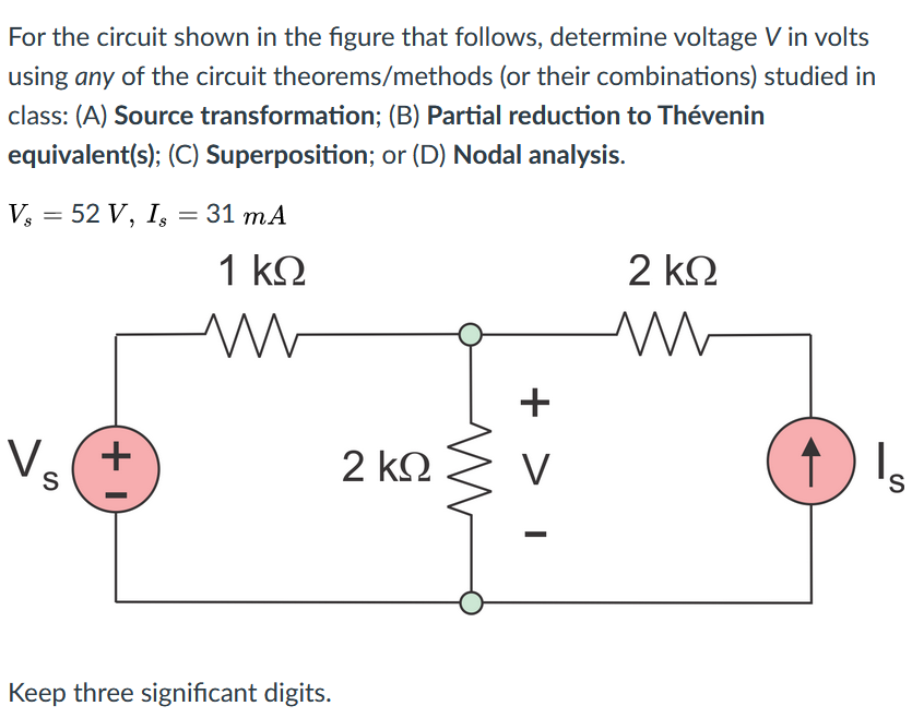 For the circuit shown in the figure that follows, determine voltage V in volts
using any of the circuit theorems/methods (or their combinations) studied in
class: (A) Source transformation; (B) Partial reduction to Thévenin
equivalent(s); (C) Superposition; or (D) Nodal analysis.
V, = 52 V, I, = 31 mA
1 k2
2 kΩ
Vs
+
2 ΚΩ
s,
Keep three significant digits.
+ > 1
