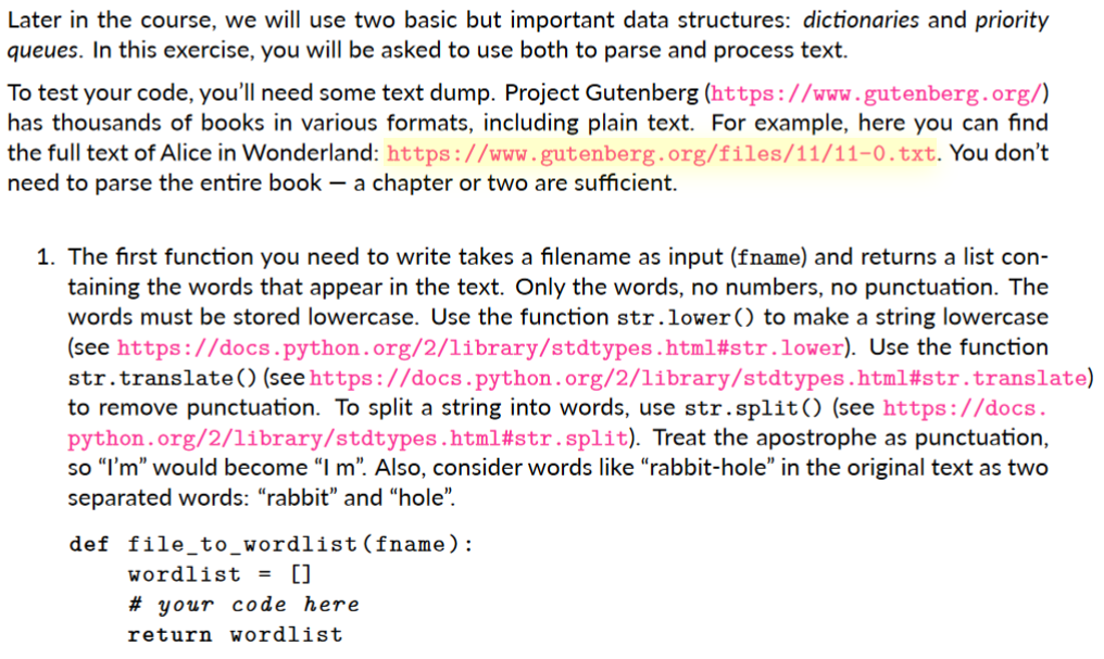 Later in the course, we will use two basic but important data structures: dictionaries and priority
queues. In this exercise, you will be asked to use both to parse and process text.
To test your code, you'll need some text dump. Project Gutenberg (https://www. gutenberg.org/)
has thousands of books in various formats, including plain text. For example, here you can find
the full text of Alice in Wonderland: https://www.gutenberg.org/files/11/11-0.txt. You don't
need to parse the entire book – a chapter or two are sufficient.
1. The first function you need to write takes a filename as input (fname) and returns a list con-
taining the words that appear in the text. Only the words, no numbers, no punctuation. The
words must be stored lowercase. Use the function str.lower() to make a string lowercase
(see https://docs.python.org/2/library/stdtypes.html#str.lower). Use the function
str.translate() (see https://docs.python.org/2/library/stdtypes.html#str.translate)
to remove punctuation. To split a string into words, use str.split() (see https://docs.
python.org/2/library/stdtypes.html#str.split). Treat the apostrophe as punctuation,
so "I'm" would become "I m". Also, consider words like "rabbit-hole" in the original text as two
separated words: "rabbit" and “hole".
def file_to_wordlist(fname):
wordlist =
[]
# your code here
return wordlist
