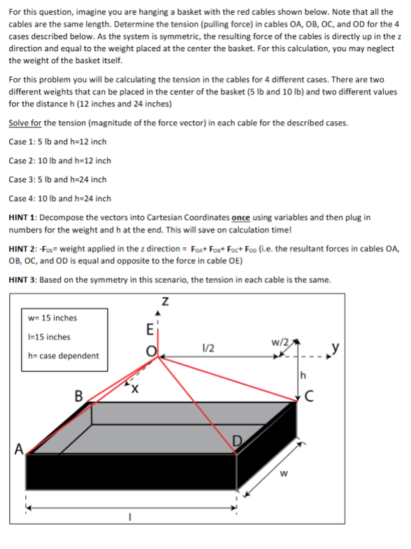 For this question, imagine you are hanging a basket with the red cables shown below. Note that all the
cables are the same length. Determine the tension (pulling force) in cables OA, OB, OC, and OD for the 4
cases described below. As the system is symmetric, the resulting force of the cables is directly up in the z
direction and equal to the weight placed at the center the basket. For this calculation, you may neglect
the weight of the basket itself.
For this problem you will be calculating the tension in the cables for 4 different cases. There are two
different weights that can be placed in the center of the basket (5 lb and 10 Ib) and two different values
for the distance h (12 inches and 24 inches)
Solve for the tension (magnitude of the force vector) in each cable for the described cases.
Case 1:5 lb and h=12 inch
Case 2: 10 lb and h=12 inch
Case 3: 5 lb and h=24 inch
Case 4: 10 Ib and h=24 inch
HINT 1: Decompose the vectors into Cartesian Coordinates once using variables and then plug in
numbers for the weight and h at the end. This will save on calculation time!
HINT 2: -FoL= weight applied in the z direction = Foa+ Fout Foct Foo (i.e. the resultant forces in cables OA,
OB, OC, and OD is equal and opposite to the force in cable OE)
HINT 3: Based on the symmetry in this scenario, the tension in each cable is the same.
w= 15 inches
l=15 inches
w/2,
1/2
h= case dependent
B
D
A
