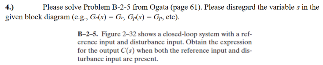 4.)
Please solve Problem B-2-5 from Ogata (page 61). Please disregard the variable s in the
given block diagram (e.g., Ge(s) = Gc, Gp(s) = Gp, etc).
B-2-5. Figure 2-32 shows a closed-loop system with a ref-
erence input and disturbance input. Obtain the expression
for the output C(s) when both the reference input and dis-
turbance input are present.