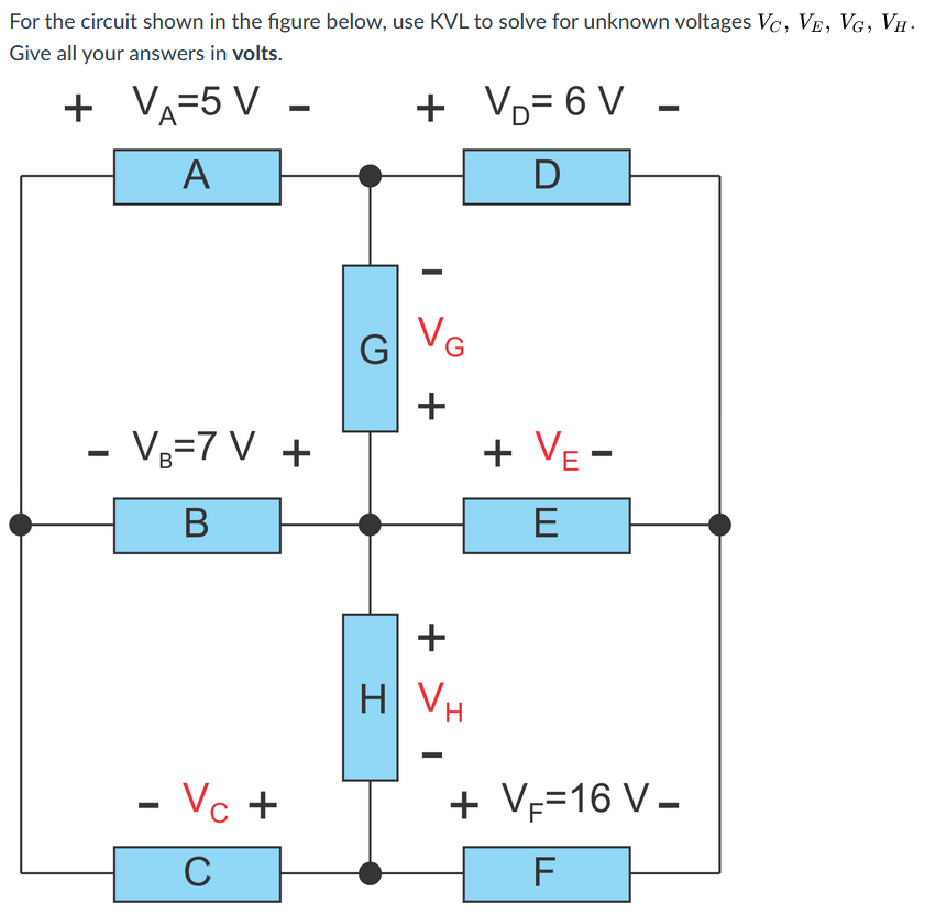 For the circuit shown in the figure below, use KVL to solve for unknown voltages Vc, VE, VG, VH .
Give all your answers in volts.
+ -
VA=5 V
+ Vo= 6 V -
+
A
G VG
+
- Vg=7 V +
+ Ve -
В
E
H VH
- Vc +
+ VF=16 V –
C
+
