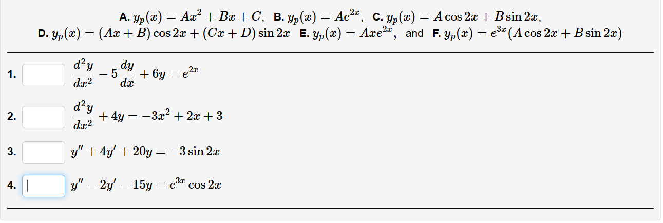А. 1p (т) — Аа? + Вa + C, в. у, («) — Ае",
С. Ур (2).
A cos 2x + B sin 2x,
D. Yp(x) = (Ax + B) cos 2a + (Cx +D) sin 2x E. yp(x) = Axe2", and F. yp(x) = e (A cos 2x + B sin 2x)
d?y
dy
5.
+ 6y = e2z
dx
1.
dx?
d'y
+ 4y =
dx?
2.
-3x2 + 2x + 3
y" + 4y' + 20y = –3 sin 2x
3.
y" – 2y' – 15y = e* cos 2x
4.
2.

