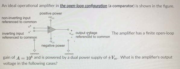 An ideal operational amplifier in the open-loop configuration (a comparator) is shown in the figure.
positive power
+Vcc
non-inverting input
referenced to common
inverting input
referenced to common
output voltage
referenced to common
The amplifier has a finite open-loop
-Vec
negative power
common
common
gain of A = 106 and is powered by a dual power supply of +Vee. What is the amplifier's output
%3D
voltage in the following cases?

