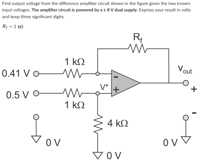 Find output voltage from the difference amplifier circuit shown in the figure given the two known
input voltages. The amplifier circuit is powered by a + 8 V dual supply. Express your result in volts
and keep three significant digits.
R; = 2 kN
Rf
1 k2
Vout
0.41 Vo
V*
+
+
0.5 V -
1 k2
4 k2
tov
O V
V OV
