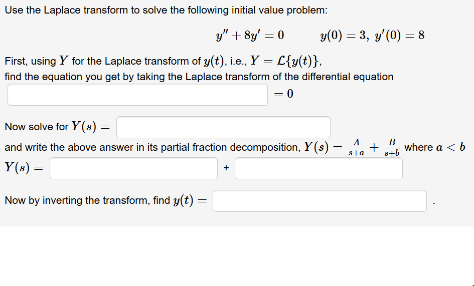 Use the Laplace transform to solve the following initial value problem:
y" + 8y' = 0
y(0) = 3, y'(0) = 8
%3D
First, using Y for the Laplace transform of y(t), i.e., Y = L{y(t)},
find the equation you get by taking the Laplace transform of the differential equation
Now solve for Y(s) =
A
and write the above answer in its partial fraction decomposition, Y(s)
B
where a < b
sta
s+b
Y(s) =
Now by inverting the transform, find y(t) =
