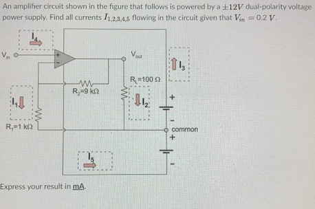 An amplifier circuit shown in the figure that follows is powered by a +12V dual-polarity voltage
power supply. Find all currents I,2,3,4,5 flowing in the circuit given that Vin = 0.2 V.
Va
13
R=100 0
R,=9 ka
common
R,=1 k2
Express your result in mA
