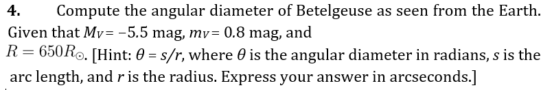 4.
Compute the angular diameter of Betelgeuse as seen from the Earth.
Given that My= -5.5 mag, mv= 0.8 mag, and
R= 650R0. [Hint: 0 = s/r, where 0 is the angular diameter in radians, s is the
arc length, andris the radius. Express your answer in arcseconds.]
