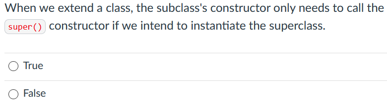 When we extend a class, the subclass's constructor only needs to call the
super() constructor if we intend to instantiate the superclass.
True
False
