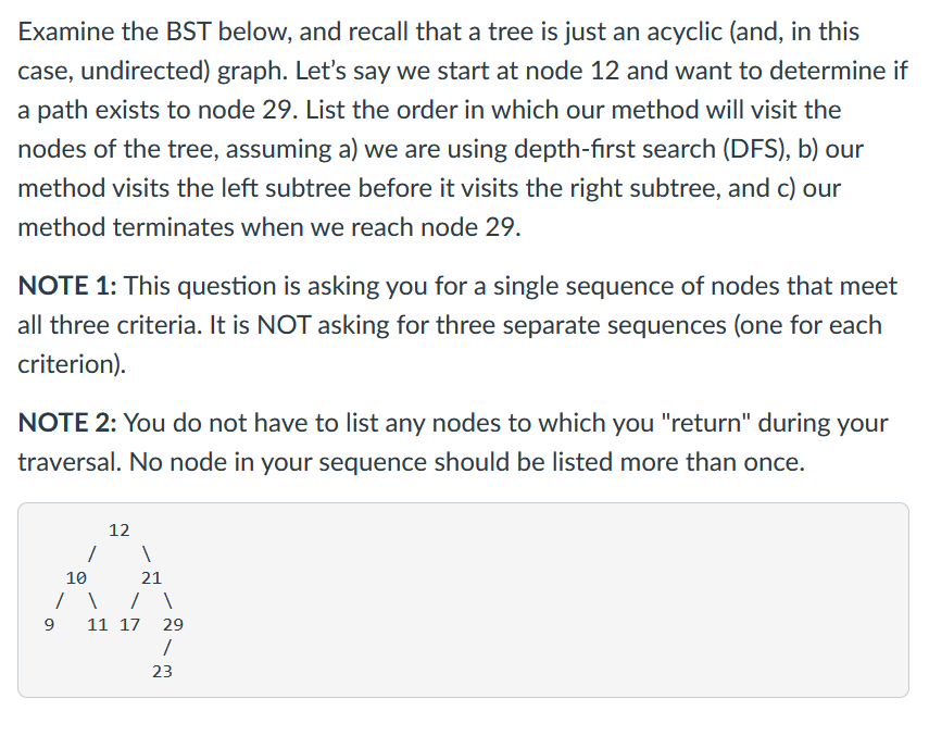 Examine the BST below, and recall that a tree is just an acyclic (and, in this
case, undirected) graph. Let's say we start at node 12 and want to determine if
a path exists to node 29. List the order in which our method will visit the
nodes of the tree, assuming a) we are using depth-first search (DFS), b) our
method visits the left subtree before it visits the right subtree, and c) our
method terminates when we reach node 29.
NOTE 1: This question is asking you for a single sequence of nodes that meet
all three criteria. It is NOT asking for three separate sequences (one for each
criterion).
NOTE 2: You do not have to list any nodes to which you "return" during your
traversal. No node in your sequence should be listed more than once.
12
10
21
11 17 29
23

