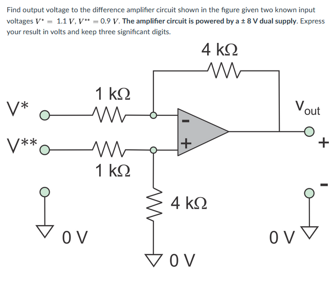 Find output voltage to the difference amplifier circuit shown in the figure given two known input
voltages V* = 1.1 V, V* = 0.9 V. The amplifier circuit is powered by a ± 8 V dual supply. Express
your result in volts and keep three significant digits.
4 k2
1 kΩ
Vout
V*
+
V**
1 k2
4 k2
Vov
O V
ov ▼
VOV
