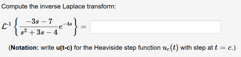 Compute the inverse Laplace transform:
-3s – 7
-4s
s2 + 3s – 4
L1
(Notation: write u(t-c) for the Heaviside step function uc(t) with step at t = c.)
%3|
