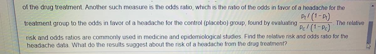 of the drug treatment. Another such measure is the odds ratio, which is the ratio of the odds in favor of a headache for the
Pi/ (1-Pt)
Pc! (1-Pc)
treatment group to the odds in favor of a headache for the control (placebo) group, found by evaluating
The relative
risk and odds ratios are commonly used in medicine and epidemiological studies. Find the relative risk and odds ratio for the
headache data. What do the results suggest about the risk of a headache from the drug treatment?
