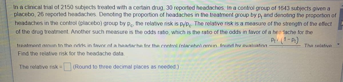 In a clinical trial of 2150 subjects treated with a certain drug, 30 reported headaches. In a control group of 1643 subjects given a
placebo, 26 reported headaches. Denoting the proportion of headaches in the treatment group by p, and denoting the proportion of
headaches in the control (placebo) group by p the relative risk is p/Pc The relative risk is a measure of the strength of the effect
of the drug treatment. Another such measure is the odds ratio, which is the ratio of the odds in favor of a headache for the
Pt/ (1-Pt)
treatment aroun to the odds in favor of a headache for the control (nlacebo) aroun found by evaluatina
The relative
Find the relative risk for the headache data.
The relative risk =
(Round to three decimal places as needed )
%3D
