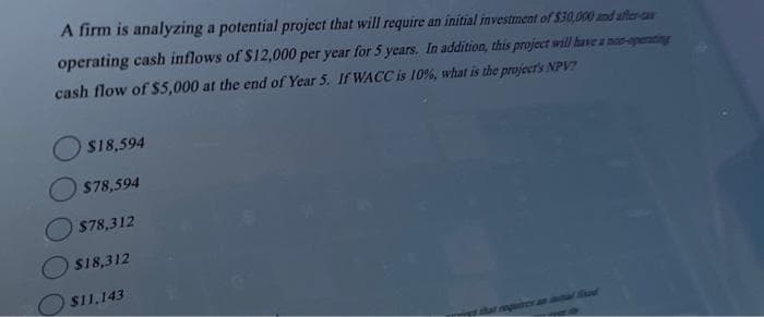 A firm is analyzing a potential project that will require an initial investment of $30,000 and after-ca
operating cash inflows of $12,000 per year for 5 years. In addition, this project will have a non-operating
cash flow of $5,000 at the end of Year 5. If WACC is 10%, what is the project's NPV?
$18,594
$78,594
$78,312
$18,312
$11,143