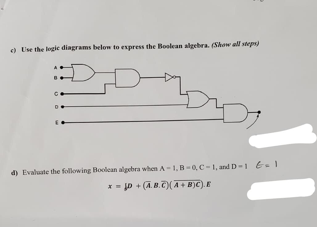 c) Use the logic diagrams below to express the Boolean algebra. (Show all steps)
D
A
B
C
EC
d) Evaluate the following Boolean algebra when A= 1, B = 0, C = 1, and D = 1 = 1
x = ¿D + (A.B.C)(A + B)C). E