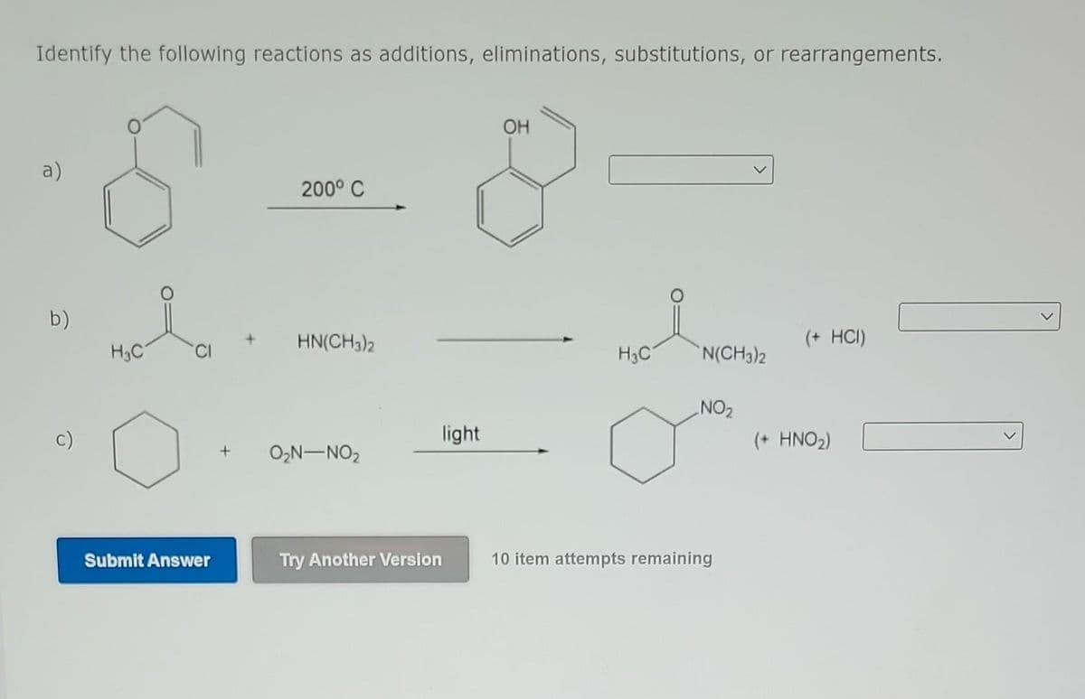 Identify the following reactions as additions, eliminations, substitutions, or rearrangements.
a)
b)
c)
H₂C
Submit Answer
200° C
HN(CH3)2
+ 0₂N-NO₂
Try Another Version
light
OH
H3C
N(CH3)2
NO₂
10 item attempts remaining
(+ HCI)
(+ HNO₂)
