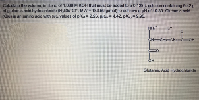 Calculate the volume, in liters, of 1.666 M KOH that must be added to a 0.129 L solution containing 9.42 g
of glutamic acid hydrochloride (H3Glu Cr, MW = 183.59 g/mol) to achieve a pH of 10.39. Glutamic acid
(Glu) is an amino acid with pK, values of pK1 = 2.23, pK2 = 4.42, pK3 = 9.95.
NH,
CH-CH2-CH2-
OH
Glutamic Acid Hydrochloride
