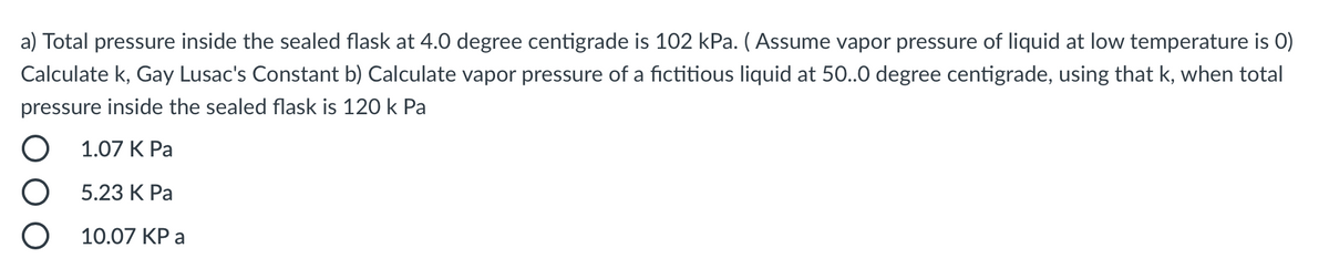 a) Total pressure inside the sealed flask at 4.0 degree centigrade is 102 kPa. ( Assume vapor pressure of liquid at low temperature is 0)
Calculate k, Gay Lusac's Constant b) Calculate vapor pressure of a fictitious liquid at 50.0 degree centigrade, using that k, when total
pressure inside the sealed flask is 120 k Pa
1.07 К Ра
5.23 К Ра
10.07 KP a
