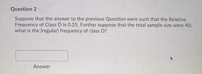Question 2
Suppose that the answer to the previous Question were such that the Relative
Frequency of Class D is 0.25. Further suppose that the total sample size were 40;
what is the (regular) frequency of class D?
Answer
