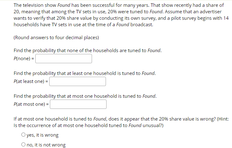 The television show Found has been successful for many years. That show recently had a share of
20, meaning that among the TV sets in use, 20% were tuned to Found. Assume that an advertiser
wants to verify that 20% share value by conducting its own survey, and a pilot survey begins with 14
households have TV sets in use at the time of a Found broadcast.
(Round answers to four decimal places)
Find the probability that none of the households are tuned to Found.
P(none) =
Find the probability that at least one household is tuned to Found.
P(at least one) =
Find the probability that at most one household is tuned to Found.
P(at most one) =
If at most one household is tuned to Found, does it appear that the 20% share value is wrong? (Hint:
Is the occurrence of at most one household tuned to Found unusual?)
O yes, it is wrong
O no, it is not wrong
