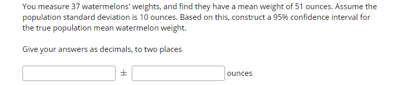 You measure 37 watermelons' weights, and find they have a mean weight of 51 ounces. Assume the
population standard deviation is 10 ounces. Based on this, construct a 95% confidence interval for
the true population mean watermelon weight.
Give your answers as decimals, to two places
ounces
