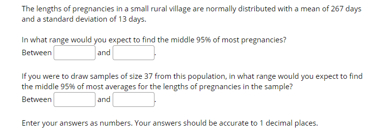 The lengths of pregnancies in a small rural village are normally distributed with a mean of 267 days
and a standard deviation of 13 days.
In what range would you expect to find the middle 95% of most pregnancies?
Between
and
If you were to draw samples of size 37 from this population, in what range would you expect to find
the middle 95% of most averages for the lengths of pregnancies in the sample?
Between
and
Enter your answers as numbers. Your answers should be accurate to 1 decimal places.
