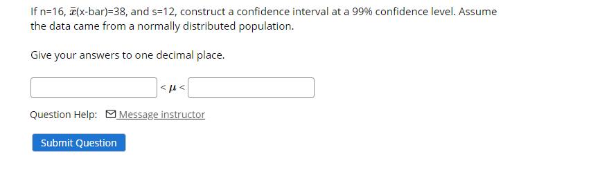 If n=16, a(x-bar)=38, and s=12, construct a confidence interval at a 99% confidence level. Assume
the data came from a normally distributed population.
Give your answers to one decimal place.
Question Help: MMessage instructor
Submit Question
