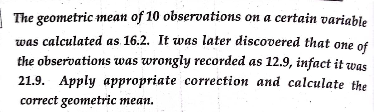 The geometric mean of 10 observations on a certain variable
was calculated as. 16.2. It was later discovered that one
of
the observations was wrongly recorded as 12.9, infact it was
21.9. Apply appropriate correction and calculate the
correct geometric mean.

