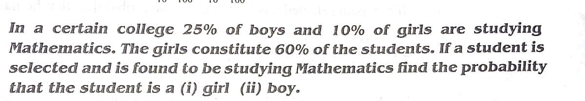 In a certain college 25% of boys and 10% of girls are studying
Mathematics. The girls constitute 60% of the students. If a student is
selected and is found to be studying Mathematics find the probability
that the student is a (i) girl (ii) boy.
