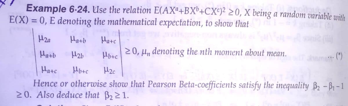 Example 6-24. Use the relation E(AXª+BX'+CX°)² >0, X being a random variable with
E(X) = 0, E denoting the mathematical expectation, to show that
Hatb
Hate
Hatb
H2b
20, H„ denoting the nth moment about mean.
Hotc
(*)
Hate
Hote
Hence or otherwise show that Pearson Beta-coefficients satisfy the inequality B2 – B1 – 1
20. Also deduce that B22 1.
