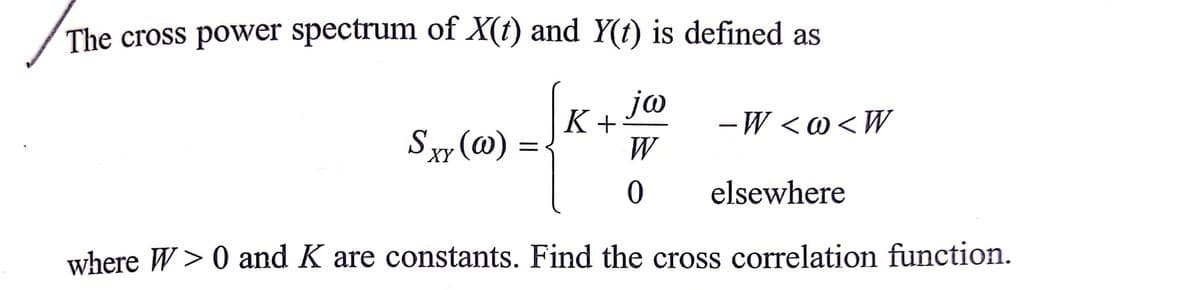 The cross power spectrum of X(t) and Y(t) is defined as
jo
- W <@<W
K+
Sxy (@)
W
elsewhere
where W> 0 and K are constants. Find the cross correlation function.
