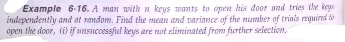 Example 6-16. A man with n keys wants to open his door and tries the keys
independently and at random. Find the mean and variance of the number of trials required to
the door, (i) if unsuccessful keys are not eliminated from further selection,
open
