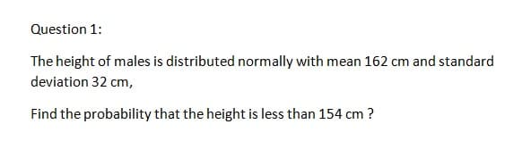 Question 1:
The height of males is distributed normally with mean 162 cm and standard
deviation 32 cm,
Find the probability that the height is less than 154 cm ?
