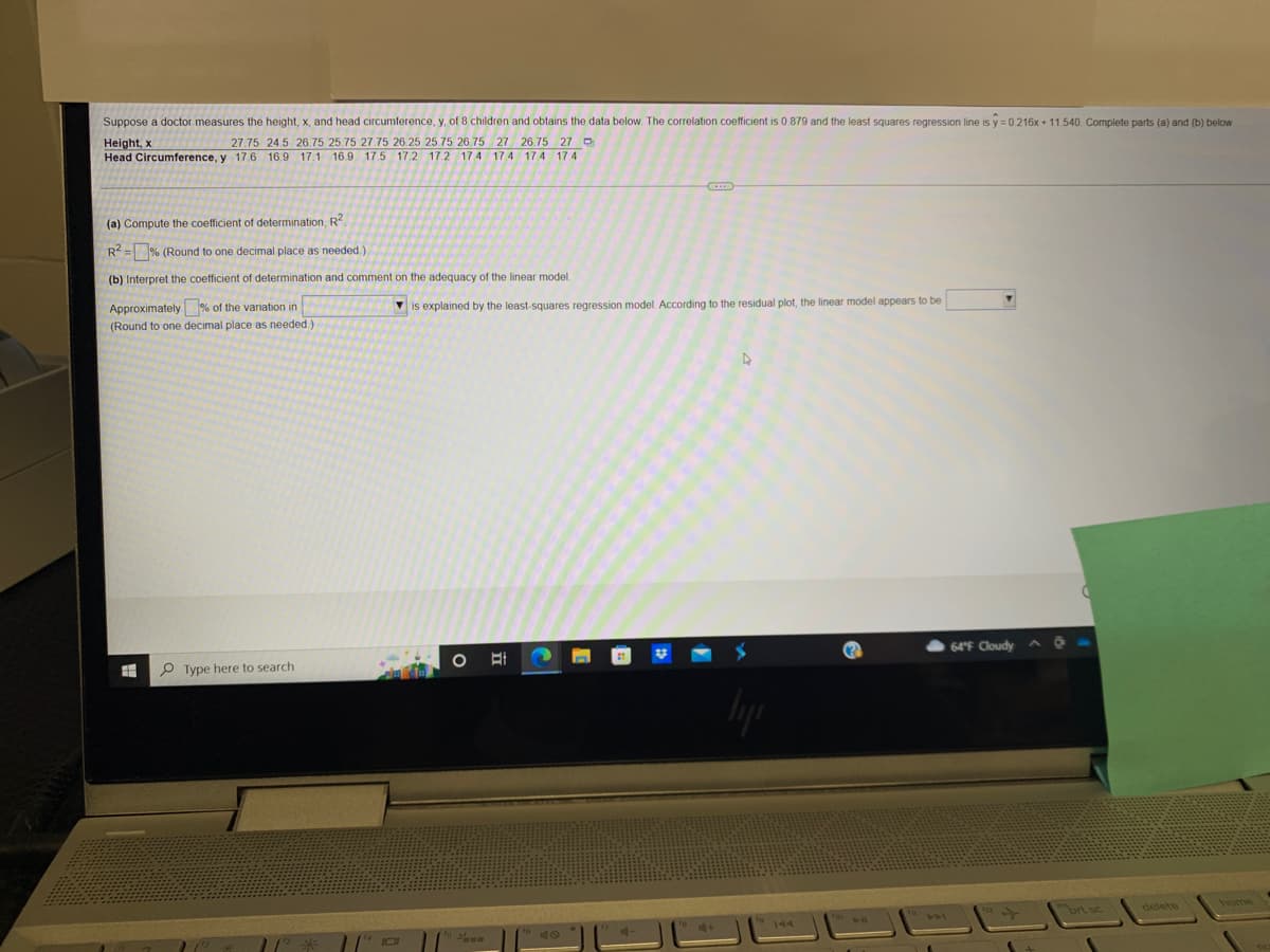 Suppose a doctor measures the height, x, and head circumference, y, of 8 children and obtains the data below. The correlation coefficient is 0.879 and the least squares regression line is y=0.216x +11.540. Complete parts (a) and (b) below.
Height, x
27.75 24.5 26.75 25.75 27.75 26 25 25.75 26.75 27 26.75 27 D
Head Circumference, y 17.6 16.9 17.1 16.9 17.5 17.2 17.2 17.4 17.4 17.4 17.4
(a) Compute the coefficient of determination, R2
R²=% (Round to one decimal place as needed.)
(b) Interpret the coefficient of determination and comment on the adequacy of the linear model.
Approximately % of the variation in
is explained by the least-squares regression model. According to the residual plot, the linear model appears to be
(Round to one decimal place as needed.)
D
O E
#
Type here to search
liji
Pun
64°F Cloudy
prt sc
delete