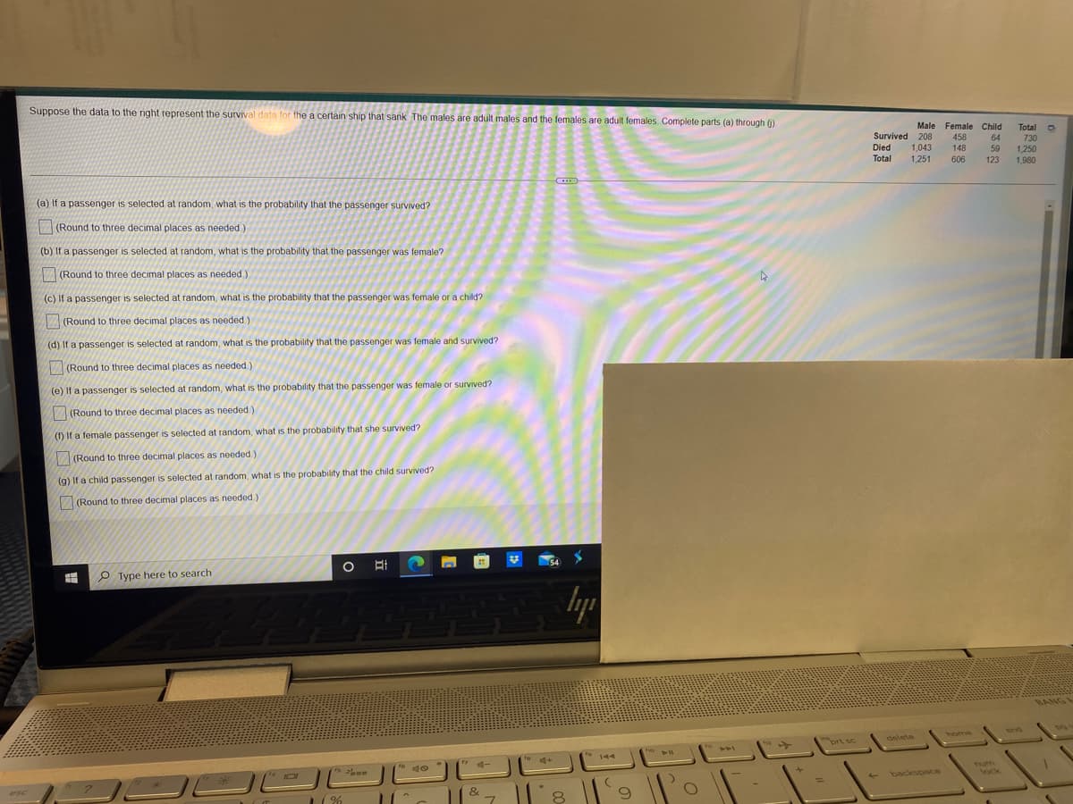 Suppose the data to the right represent the survival data for the a certain ship that sank The males are adult males and the females are adult females Complete parts (a) through ().
Male Female Child
Total O
730
Survived 208
458
148
64
59
Died
1,043
1,251
1,250
1,980
Total
606
123
(a) If a passenger is selected at random, what is the probability that the passenger survived?
(Round to three decimal places as needed)
(b) If a passenger is selected at random, what is the probability that the passenger was female?
(Round to three decimal places as needed.)
(C) If a passenger is selected at random, what is the probability that the passenger was female or a child?
(Round to three decimal places as needed.)
(d) If a passenger is selected at random, what is the probability that the passenger was female and survived?
V(Round to three decimal places as needed.)
(e) If a passenger is selected at random, what is the probability that the passenger was female or survived?
V(Round to three decimal places as needed)
(f) If a female passenger is selected at random, what is the probability that she survived?
(Round to three decimal places as needed.)
(g) If a child passenger is selected at random, what is the probability that the child survived?
(Round to three decimal places as needed)
O Type here to search
BANG
home
Snd
ort sc
delete
to
144
Tum
lock
backspace
esc
%3D
&
%
